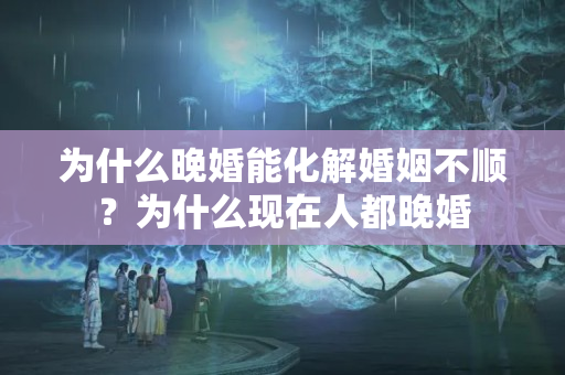 为什么晚婚能化解婚姻不顺？为什么现在人都晚婚