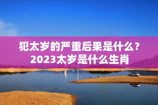 犯太岁的严重后果是什么？2023太岁是什么生肖