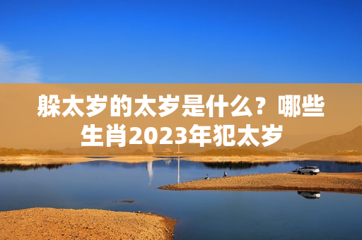 躲太岁的太岁是什么？哪些生肖2023年犯太岁