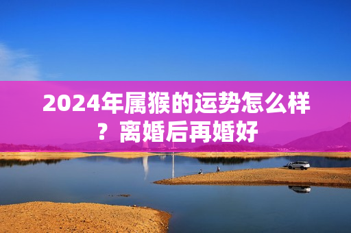 2024年属猴的运势怎么样？离婚后再婚好