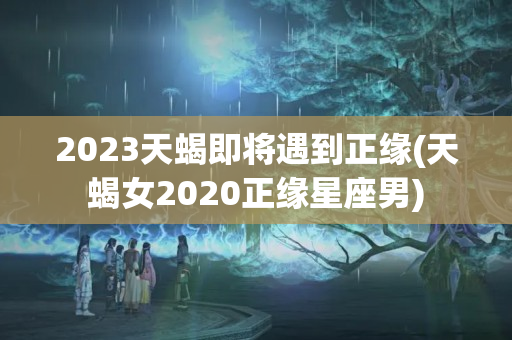 2023天蝎即将遇到正缘(天蝎女2020正缘星座男)