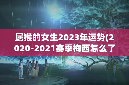 属猴的女生2023年运势(2020-2021赛季梅西怎么了)