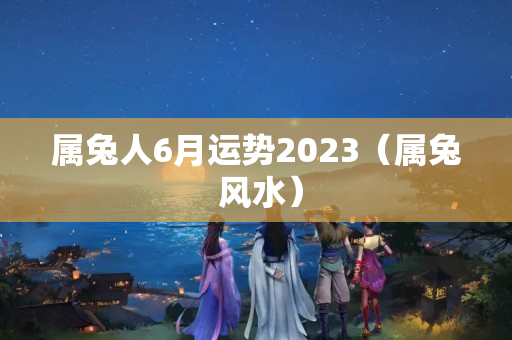 属兔人6月运势2023（属兔 风水）