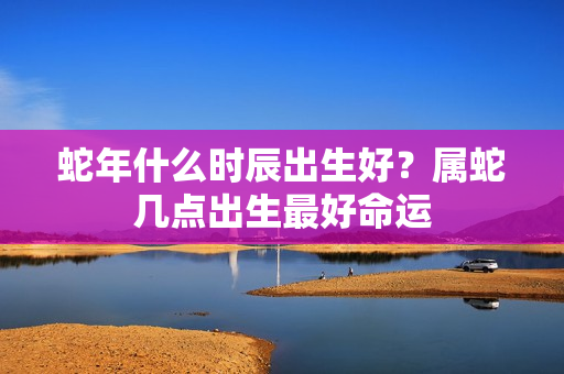 蛇年什么时辰出生好？属蛇几点出生最好命运