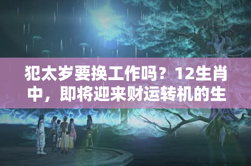 犯太岁要换工作吗？12生肖中，即将迎来财运转机的生肖，是哪3个？