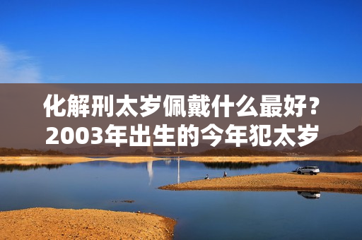 化解刑太岁佩戴什么最好？2003年出生的今年犯太岁吗