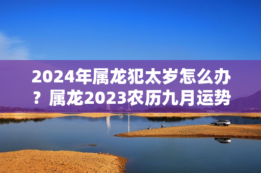 2024年属龙犯太岁怎么办？属龙2023农历九月运势