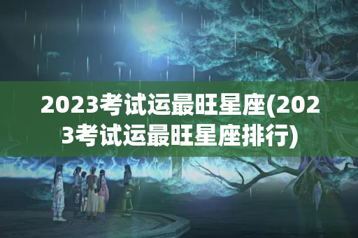 2023考试运最旺星座(2023考试运最旺星座排行)