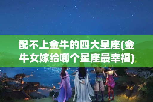 配不上金牛的四大星座(金牛女嫁给哪个星座最幸福)