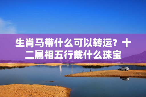 生肖马带什么可以转运？十二属相五行戴什么珠宝