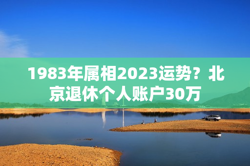 1983年属相2023运势？北京退休个人账户30万