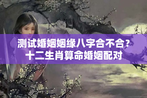 测试婚姻姻缘八字合不合？十二生肖算命婚姻配对