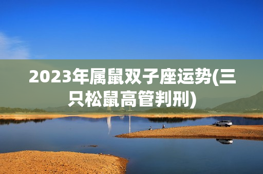 2023年属鼠双子座运势(三只松鼠高管判刑)