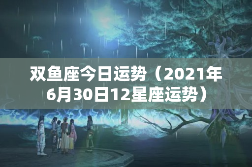 双鱼座今日运势（2021年6月30日12星座运势）