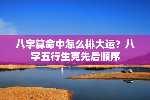 八字算命中怎么排大运？八字五行生克先后顺序