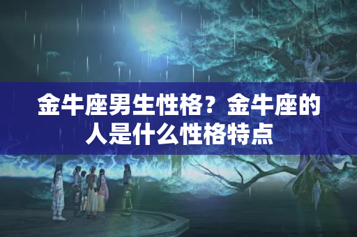 金牛座男生性格？金牛座的人是什么性格特点