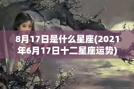 8月17日是什么星座(2021年6月17日十二星座运势)