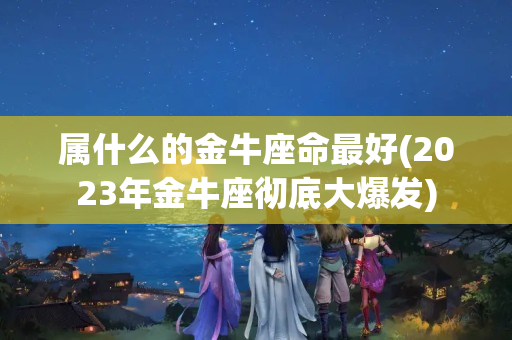 属什么的金牛座命最好(2023年金牛座彻底大爆发)