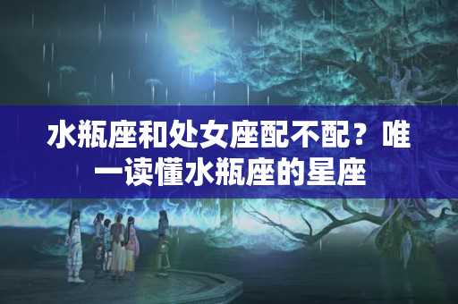 水瓶座和处女座配不配？唯一读懂水瓶座的星座