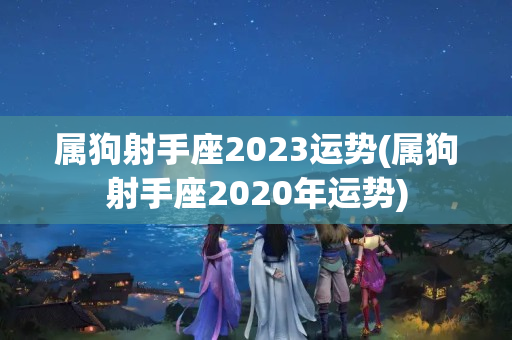 属狗射手座2023运势(属狗射手座2020年运势)