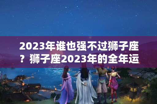 2023年谁也强不过狮子座？狮子座2023年的全年运势