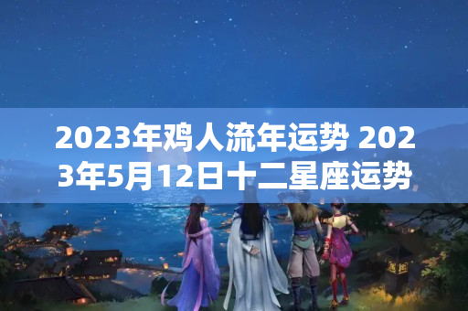 2023年鸡人流年运势 2023年5月12日十二星座运势