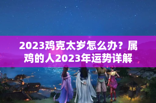 2023鸡克太岁怎么办？属鸡的人2023年运势详解