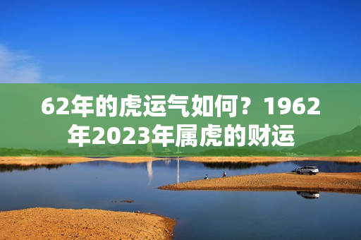 62年的虎运气如何？1962年2023年属虎的财运