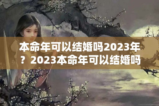 本命年可以结婚吗2023年？2023本命年可以结婚吗