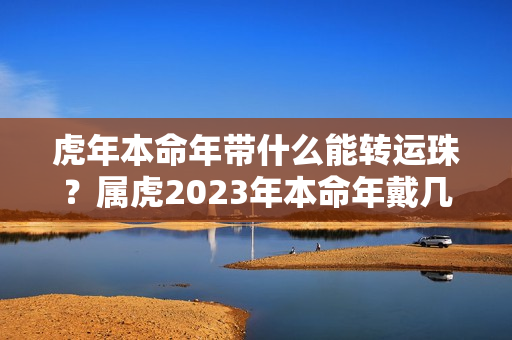 虎年本命年带什么能转运珠？属虎2023年本命年戴几颗转运珠比较好