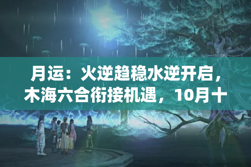 月运：火逆趋稳水逆开启，木海六合衔接机遇，10月十二星座运势(天秤座10月学业运势)