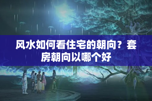 风水如何看住宅的朝向？套房朝向以哪个好