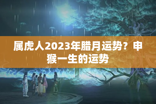 属虎人2023年腊月运势？申猴一生的运势