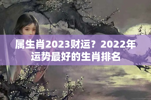 属生肖2023财运？2022年运势最好的生肖排名