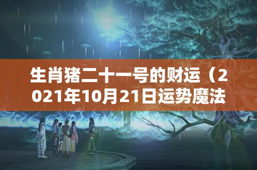 生肖猪二十一号的财运（2021年10月21日运势魔法）