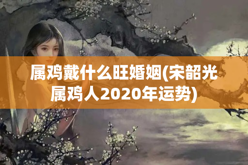 属鸡戴什么旺婚姻(宋韶光属鸡人2020年运势)