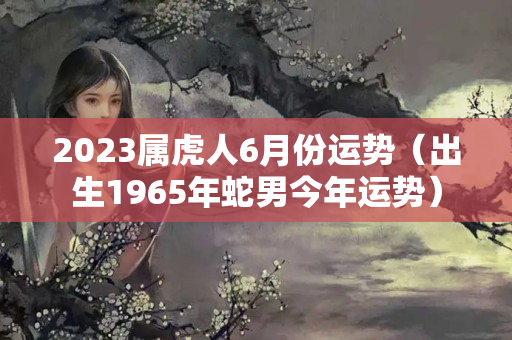 2023属虎人6月份运势（出生1965年蛇男今年运势）