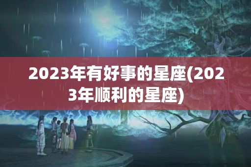 2023年有好事的星座(2023年顺利的星座)