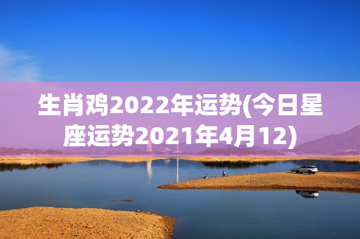 生肖鸡2022年运势(今日星座运势2021年4月12)