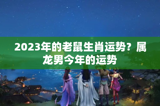 2023年的老鼠生肖运势？属龙男今年的运势