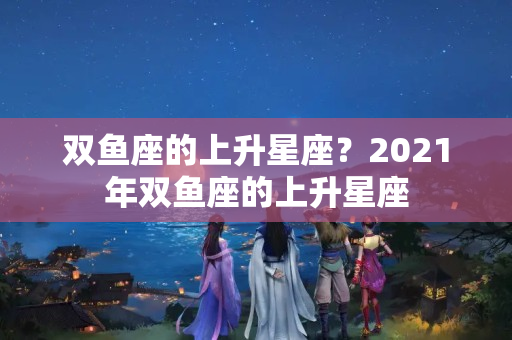 双鱼座的上升星座？2021年双鱼座的上升星座