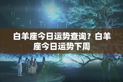 白羊座今日运势查询？白羊座今日运势下周