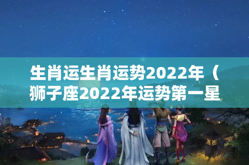 生肖运生肖运势2022年（狮子座2022年运势第一星座网）