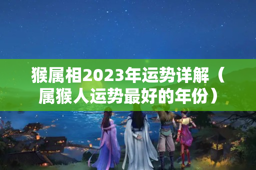 猴属相2023年运势详解（属猴人运势最好的年份）