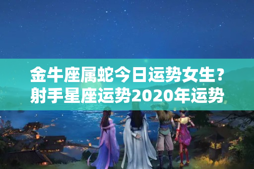 金牛座属蛇今日运势女生？射手星座运势2020年运势大全