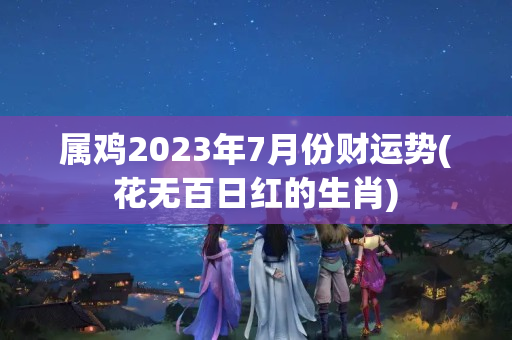 属鸡2023年7月份财运势(花无百日红的生肖)