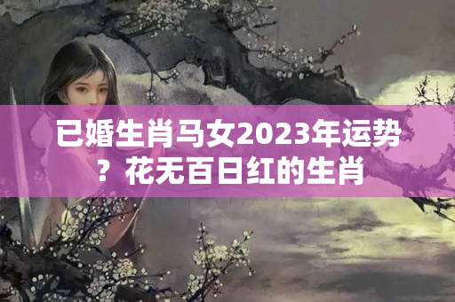 已婚生肖马女2023年运势？花无百日红的生肖