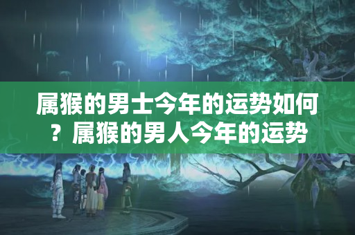 属猴的男士今年的运势如何？属猴的男人今年的运势