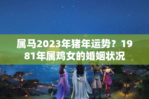 属马2023年猪年运势？1981年属鸡女的婚姻状况