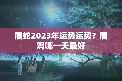 属蛇2023年运势运势？属鸡哪一天最好